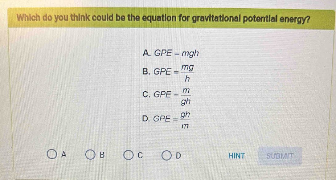 Which do you think could be the equation for gravitational potential energy?
A. GPE=mgh
B. GPE= mg/h 
C. GPE= m/gh 
D. GPE= gh/m 
A B C D HINT SUBMIT