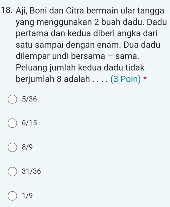 Aji, Boni dan Citra bermain ular tangga
yang menggunakan 2 buah dadu. Dadu
pertama dan kedua diberi angka dari
satu sampai dengan enam. Dua dadu
dilempar undi bersama - sama.
Peluang jumlah kedua dadu tidak
berjumlah 8 adalah . . . . (3 Poin) *
5/36
6/15
8/9
31/36
1/9