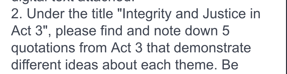 Under the title "Integrity and Justice in 
Act 3'' , please find and note down 5
quotations from Act 3 that demonstrate 
different ideas about each theme. Be