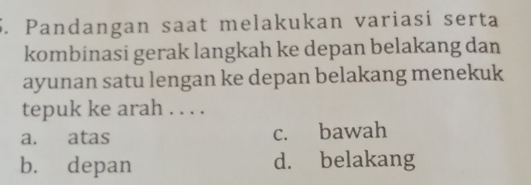 Pandangan saat melakukan variasi serta
kombinasi gerak langkah ke depan belakang dan
ayunan satu lengan ke depan belakang menekuk
tepuk ke arah . . . .
a. atas c. bawah
b. depan d. belakang