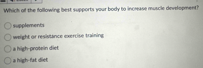 Which of the following best supports your body to increase muscle development?
supplements
weight or resistance exercise training
a high-protein diet
a high-fat diet