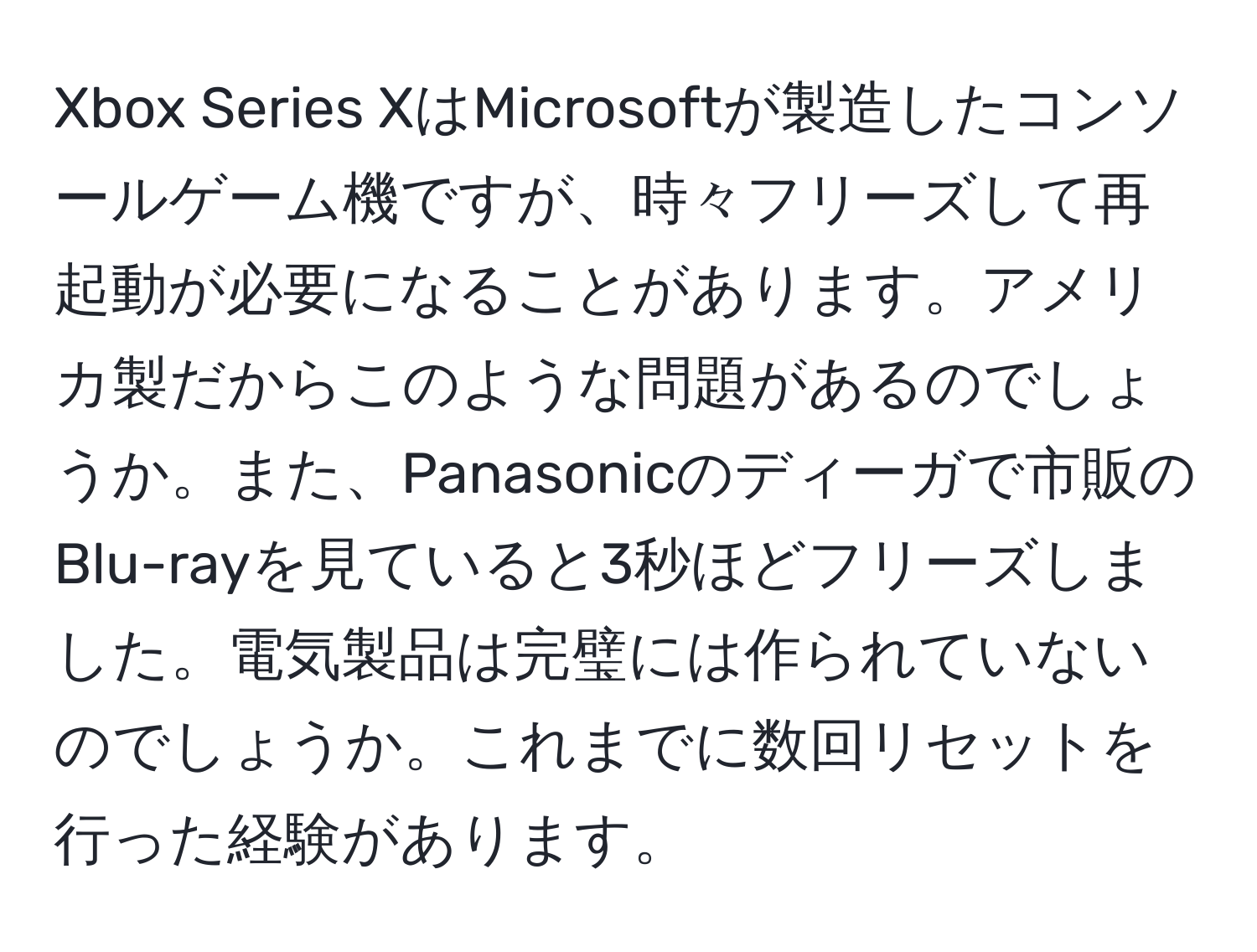 Xbox Series XはMicrosoftが製造したコンソールゲーム機ですが、時々フリーズして再起動が必要になることがあります。アメリカ製だからこのような問題があるのでしょうか。また、Panasonicのディーガで市販のBlu-rayを見ていると3秒ほどフリーズしました。電気製品は完璧には作られていないのでしょうか。これまでに数回リセットを行った経験があります。