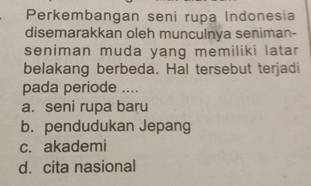 Perkembangan seni rupa Indonesia
disemarakkan oleh munculnya seniman-
seniman muda yang memiliki latar
belakang berbeda. Hal tersebut terjadi
pada periode ....
a. seni rupa baru
b. pendudukan Jepang
c. akademi
d. cita nasional