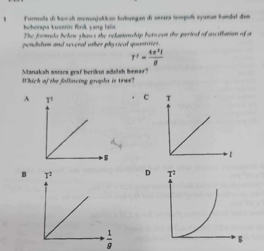 Formula di bawah menunjukkan hubungan di antara tempoh ayunan bandul đan
beberapa kuantiti fizik yang lain
The formula below shows the relationship between the period of ascillation of a
pendulum and several other physical quantities.
T^2= 4π^2l/g 
Manakah antara graf berikut adalah benar?
Which of the following graphs is true?
A
C T
l
B
D