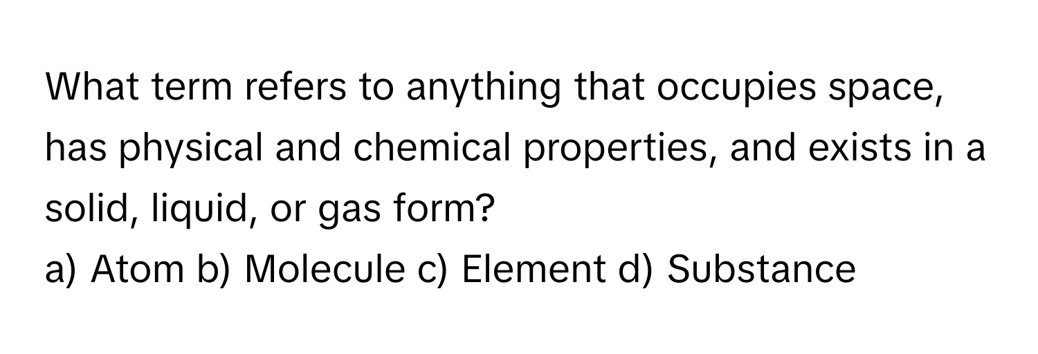 What term refers to anything that occupies space, has physical and chemical properties, and exists in a solid, liquid, or gas form?

a) Atom b) Molecule c) Element d) Substance