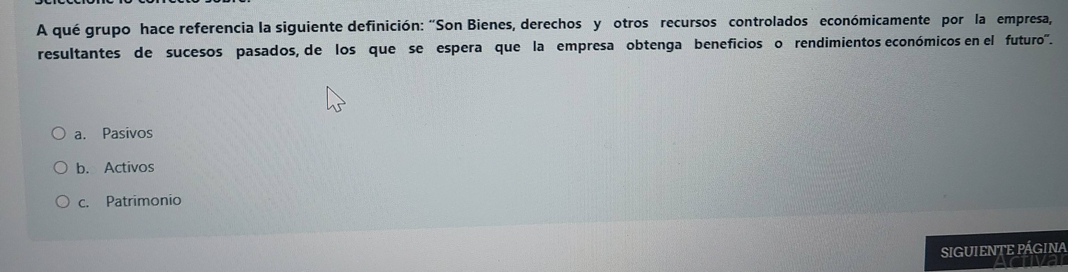 A qué grupo hace referencia la siguiente definición: "Son Bienes, derechos y otros recursos controlados económicamente por la empresa,
resultantes de sucesos pasados, de los que se espera que la empresa obtenga beneficios o rendimientos económicos en el futuro".
a. Pasivos
b. Activos
c. Patrimonio
SIGUIENTE PÁGINA