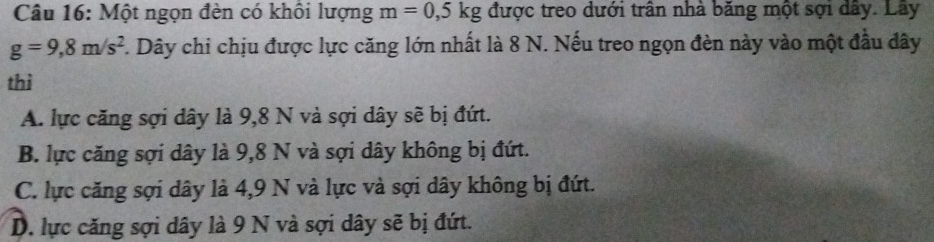 Một ngọn đèn có khổi lượng m=0,5kg được treo dưới trân nhà băng một sợi dây. Lây
g=9,8m/s^2 7. Dây chi chịu được lực căng lớn nhất là 8 N. Nếu treo ngọn đèn này vào một đầu đây
thì
A. lực căng sợi dây là 9,8 N và sợi dây sẽ bị đứt.
B. lực căng sợi dây là 9,8 N và sợi dây không bị đứt.
C. lực căng sợi dây là 4,9 N và lực và sợi dây không bị đứt.
D. lực căng sợi dây là 9 N và sợi dây sẽ bị đứt.