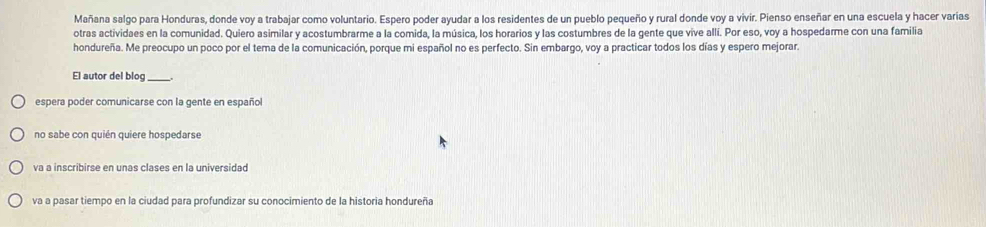 Mañana salgo para Honduras, donde voy a trabajar como voluntario. Espero poder ayudar a los residentes de un pueblo pequeño y rural donde voy a vivir. Pienso enseñar en una escuela y hacer varias
otras actividaes en la comunidad. Quiero asimilar y acostumbrarme a la comida, la música, los horarios y las costumbres de la gente que vive alli. Por eso, voy a hospedarme con una familia
hondureña. Me preocupo un poco por el tema de la comunicación, porque mi español no es perfecto. Sin embargo, voy a practicar todos los días y espero mejorar.
El autor del blog_
espera poder comunicarse con la gente en español
no sabe con quién quiere hospedarse
va a inscribirse en unas clases en la universidad
va a pasar tiempo en la ciudad para profundizar su conocimiento de la historia hondureña