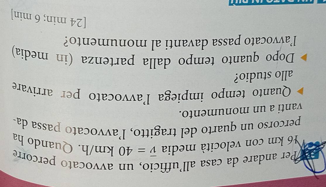 Per andare da casa all’ufficio, un avvocato percorre 
¥ 6 km con velocità media overline v=40km/h. Quando ha 
percorso un quarto del tragitto, l’avvocato passa da- 
vanti a un monumento. 
Quanto tempo impiega l'avvocato per arrivare 
allo studio? 
Dopo quanto tempo dalla partenza (in media) 
lavvocato passa davanti al monumento? 
[ 24 min; 6 min ]