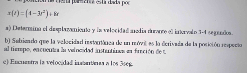 a posición de cierta partícula está dada por
x(t)=(4-3t^2)+8t
a) Determina el desplazamiento y la velocidad media durante el intervalo 3-4 segundos. 
b) Sabiendo que la velocidad instantánea de un móvil es la derivada de la posición respecto 
al tiempo, encuentra la velocidad instantánea en función de t. 
c) Encuentra la velocidad instantánea a los 3seg.