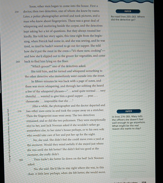 Soon, other men began to come into the house. First a
250 doctor, then two detectives, one of whom she knew by name. INFER
Later, a police photographer arrived and took pictures, and a Re-read lines 255-263. Where
man who knew about fingerprints. There was a great deal of did the detective go?
whispering and muttering beside the corpse, and the detectives_
kept asking her a lot of questions. But they always treated her_
_
kindly. She told her story again, this time right from the begin-
ning, when Patrick had come in, and she was sewing, and he was
tired, so tired he hadn't wanted to go out for supper. She told_
how she’ put the meat in the oven—“it’s there now, cooking”—_
_
and how she'd slipped out to the grocer for vegetables, and come
_
260 back to find him lying on the floor.
“Which grocer?” one of the detectives asked.
She told him, and he turned and whispered something to
_
the other detective who immediately went outside into the street._
_
In fifteen minutes he was back with a page of notes, and
there was more whispering, and through her sobbing she heard
a few of the whispered phrases—', . . acted quite normal . . . very
_
cheerful . . . wanted to give him a good supper . . . peas . . .
_
cheesecake . . . impossible that she . . .'
_
After a while, the photographer and the doctor departed and
: 270 two other men came in and took the corpse away on a stretcher. INFER
Then the fingerprint man went away. The two detectives In lines 276-283, Mary tells
remained, and so did the two policemen. They were exceptionally the officers she doesn't feel
nice to her, and Jack Noonan asked if she wouldn't rather go What might be the rea! well enough to go anywhere.
somewhere else, to her sister's house perhaps, or to his own wife reason she wants to stay?
who would take care of her and put her up for the night._
No, she said. She didn't feel she could move even a yard at_
_
the moment. Would they mind awfully if she stayed just where
she was until she felt better? She didn't feel too good at the
moment, she really didn't.
 280 Then hadn't she better lie down on the bed? Jack Noonan__
asked.
_
_
No, she said. She'd like to stay right where she was, in this
chair. A little later perhaps, when she felt better, she would move,