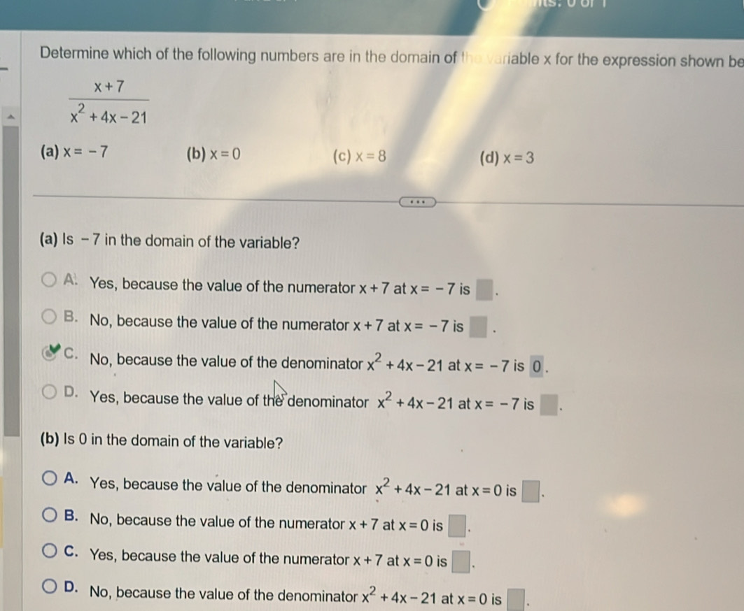 Determine which of the following numbers are in the domain of the variable x for the expression shown be
 (x+7)/x^2+4x-21 
(a) x=-7 (b) x=0 (c) x=8 (d) x=3
(a) Is -7 in the domain of the variable?
A. Yes, because the value of the numerator x+7 at x=-7 is □.
B. No, because the value of the numerator x+7 at x=-7 is □. 
C No, because the value of the denominator x^2+4x-21 at x=-7 is 0.
D. Yes, because the value of the denominator x^2+4x-21 at x=-7 is □. 
(b) Is 0 in the domain of the variable?
A. Yes, because the value of the denominator x^2+4x-21 at x=0 is □.
B. No, because the value of the numerator x+7 at x=0 is □
C. Yes, because the value of the numerator x+7 at x=0 is
D. No, because the value of the denominator x^2+4x-21 at x=0 is □.