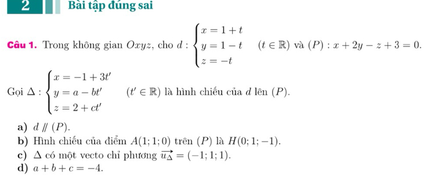 Bài tập đúng sai
Câu 1. Trong không gian Oxyz, cho d : d:beginarrayl x=1+t y=1-t z=-tendarray.  (t∈ R) và (P) : x+2y-z+3=0.
Goi△ :beginarrayl x=-1+3t' y=a-bt' z=2+ct'endarray. (t'∈ R) là hình chiếu của d lhat en(P).
π ()I
a) dparallel (P).
b) Hình chiếu của điểm A(1;1;0) trên (P) là H(0;1;-1).
c) Δ có một vecto chỉ phương vector u_Delta =(-1;1;1).
d) a+b+c=-4.