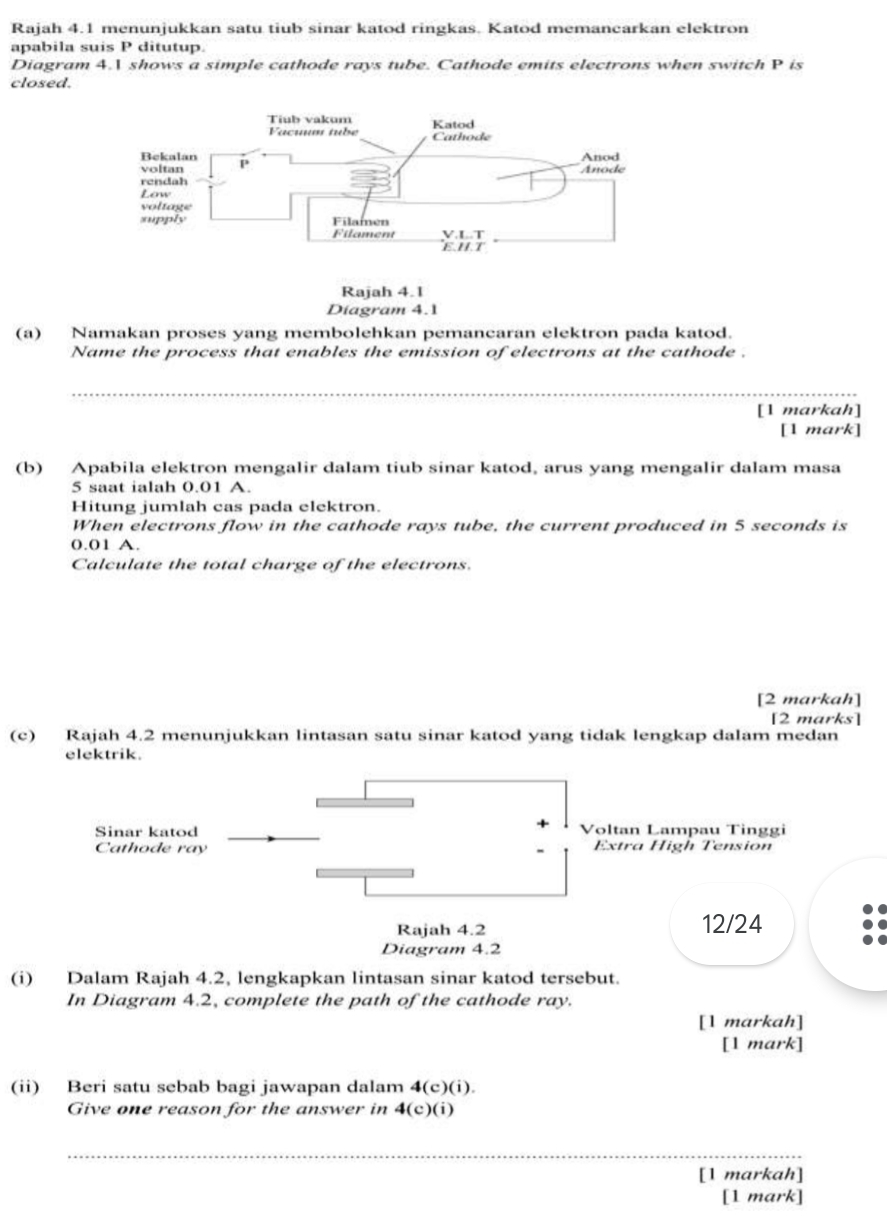 Rajah 4.1 menunjukkan satu tiub sinar katod ringkas. Katod memancarkan elektron
apabila suis P ditutup.
Diagram 4. shows a simple cathode rays tube. Cathode emits electrons when switch P is
closed.
Rajah 4.1
Diagram 4.1
(a) Namakan proses yang membolehkan pemancaran elektron pada katod.
Name the process that enables the emission of electrons at the cathode .
_
[1 markah]
[1 mark]
(b) Apabila elektron mengalir dalam tiub sinar katod, arus yang mengalir dalam masa
5 saat ialah 0.01 A.
Hitung jumlah cas pada elektron.
When electrons flow in the cathode rays tube, the current produced in 5 seconds is
0.01 A.
Calculate the total charge of the electrons.
[2 markah]
[2 marks]
(c) Rajah 4.2 menunjukkan lintasan satu sinar katod yang tidak lengkap dalam medan
elektrik.
Sinar katod Voltan Lampau Tinggi
Cathode ray Extra High Tension
Rajah 4.2 12/24
Diagram 4.2
(i) Dalam Rajah 4.2, lengkapkan lintasan sinar katod tersebut.
In Diagram 4.2, complete the path of the cathode ray.
[1 markah]
[1 mark]
(ii) Beri satu sebab bagi jawapan dalam 4(c)(i).
Give one reason for the answer in 4(c)(i)
_
[1 markah]
[1 mark]