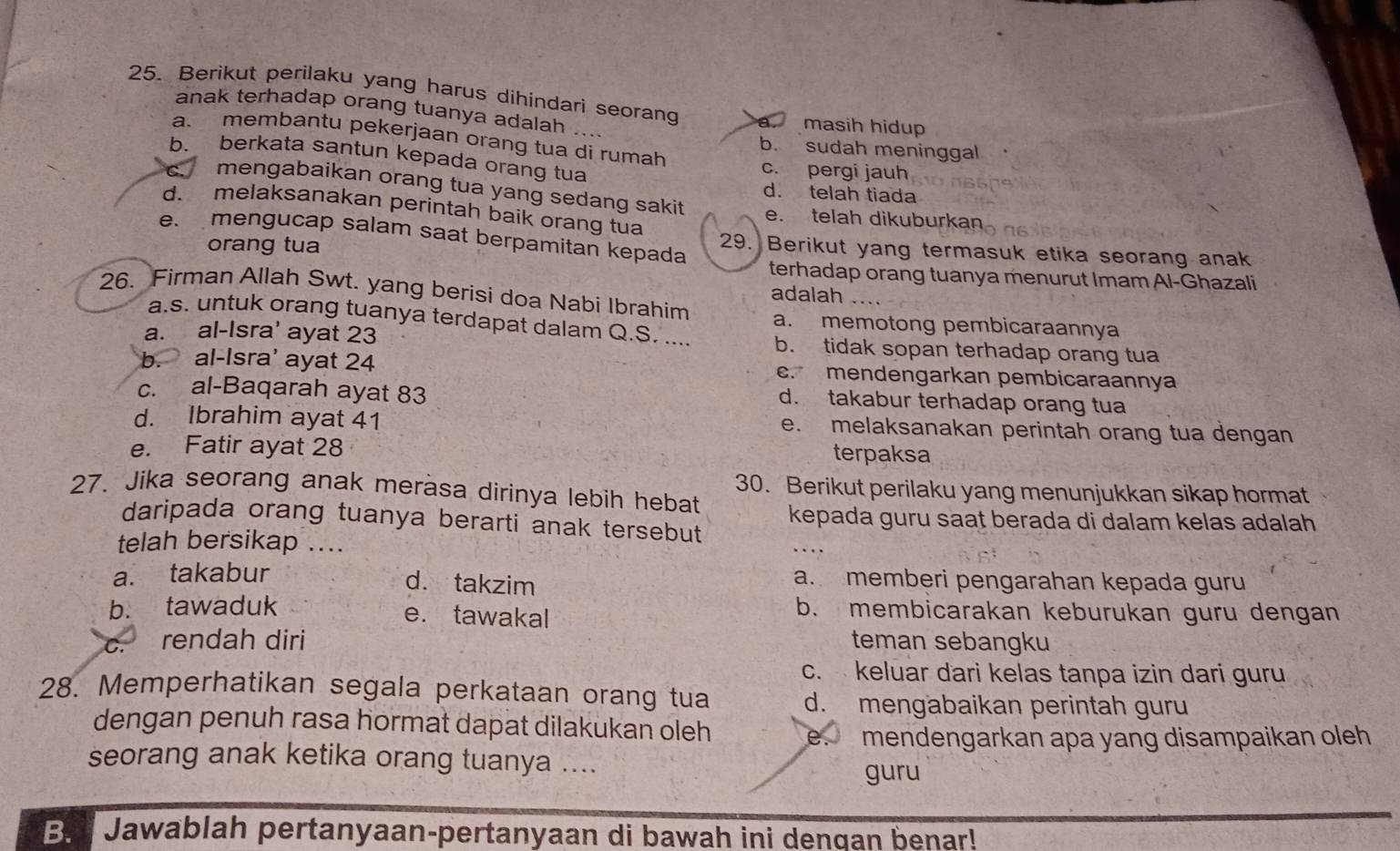 Berikut perilaku yang harus dihindari seorang a. masih hidup
anak terhadap orang tuanya adalah ....
a. membantu pekerjaan orang tua di rumah b. sudah meninggal
b. berkata santun kepada orang tua
c. pergi jauh
mengabaikan orang tua yang sedang sakit
d. telah tiada
d. melaksanakan perintah baik orang tua e. telah dikuburkan
e mengucap salam saat berpamitan kepada 29. Berikut yang termasuk etika seorang anak
orang tua
terhadap orang tuanya menurut Imam Al-Ghazali
26. Firman Allah Swt. yang berisi doa Nabi Ibrahim adalah 、
a.s. untuk orang tuanya terdapat dalam Q.S. ....
a. memotong pembicaraannya
a. al-Isra' ayat 23 b. tidak sopan terhadap orang tua
b. al-Isra' ayat 24 c. mendengarkan pembicaraannya
c. al-Baqarah ayat 83
d. takabur terhadap orang tua
d. Ibrahim ayat 41 e. melaksanakan perintah orang tua dengan
e. Fatir ayat 28 terpaksa
30. Berikut perilaku yang menunjukkan sikap hormat
27. Jika seorang anak merasa dirinya lebih hebat
daripada orang tuanya berarti anak tersebut kepada guru saat berada di dalam kelas adalah
telah bersikap ....
a. takabur a. memberi pengarahan kepada guru
d. takzim
b. tawaduk b. membicarakan keburukan guru dengan
e. tawakal
c. rendah diri teman sebangku
c. keluar dari kelas tanpa izin dari guru
28. Memperhatikan segala perkataan orang tua d. mengabaikan perintah guru
dengan penuh rasa hormat dapat dilakukan oleh
mendengarkan apa yang disampaikan oleh
seorang anak ketika orang tuanya ....
guru
B. Jawablah pertanyaan-pertanyaan di bawah ini dengan benar!