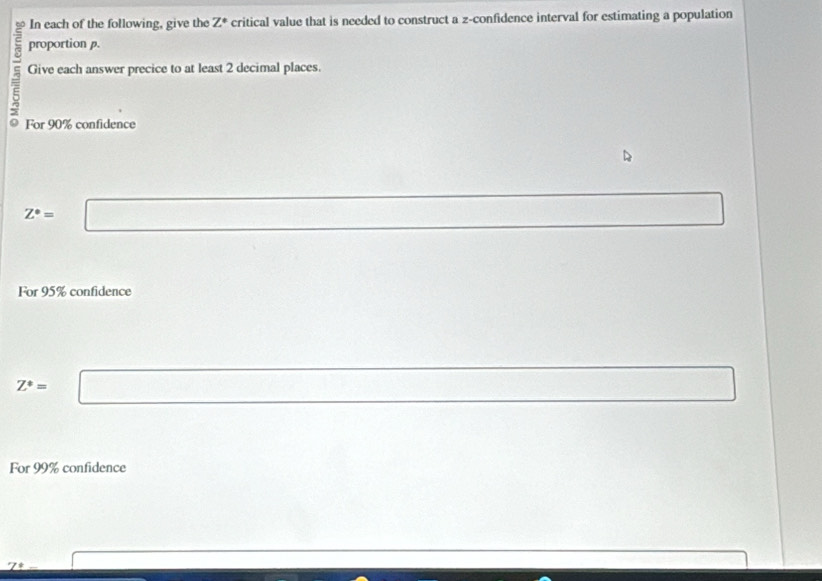 In each of the following, give the Z° critical value that is needed to construct a z -confidence interval for estimating a population 
proportion p. 
Give each answer precice to at least 2 decimal places. 
For 90% confidence
Z^*=□
For 95% confidence
Z^*=□
For 99% confidence