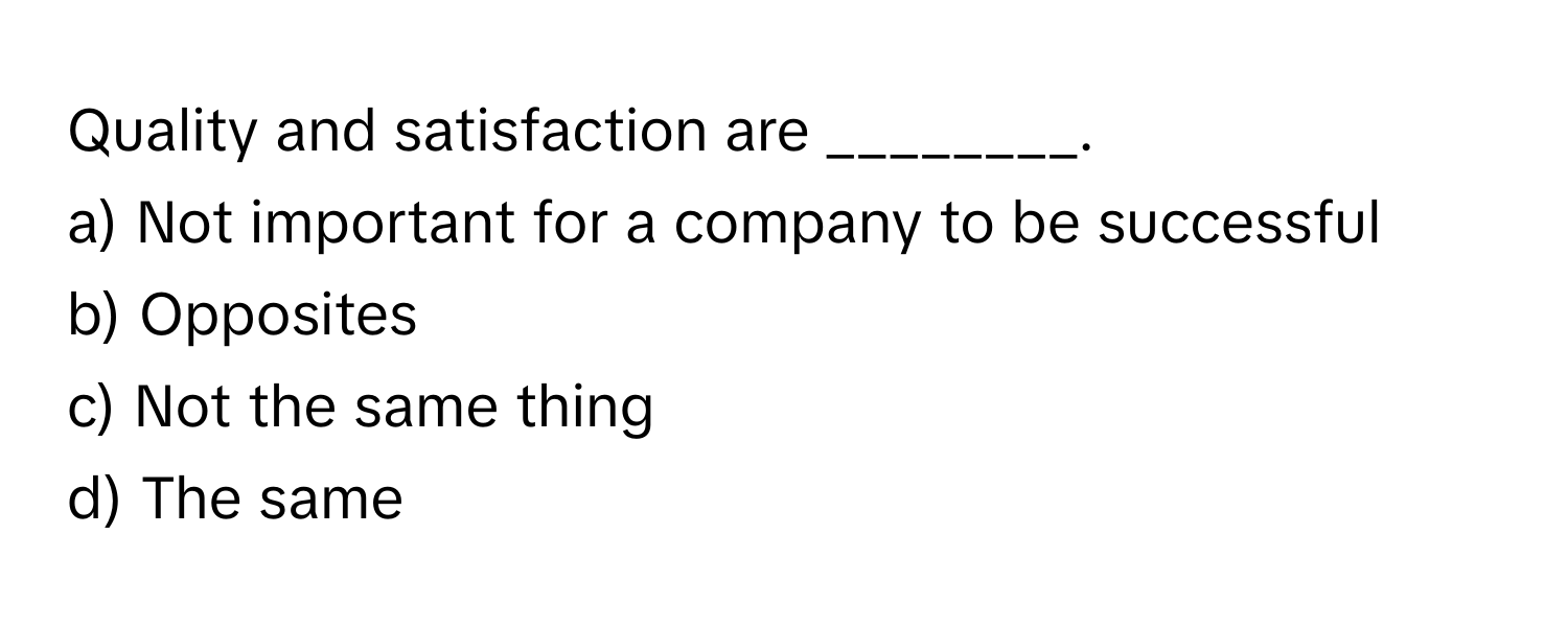 Quality and satisfaction are ________.

a) Not important for a company to be successful 
b) Opposites 
c) Not the same thing 
d) The same