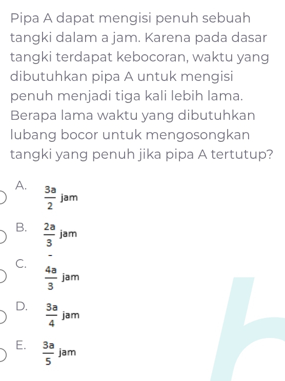 Pipa A dapat mengisi penuh sebuah
tangki dalam a jam. Karena pada dasar
tangki terdapat kebocoran, waktu yang
dibutuhkan pipa A untuk mengisi
penuh menjadi tiga kali lebih lama.
Berapa lama waktu yang dibutuhkan
lubang bocor untuk mengosongkan
tangki yang penuh jika pipa A tertutup?
A.  3a/2  jam
B.  2a/3  jam
_
C.
 4a/3  jam
D.  3a/4  jam
E.  3a/5  jam