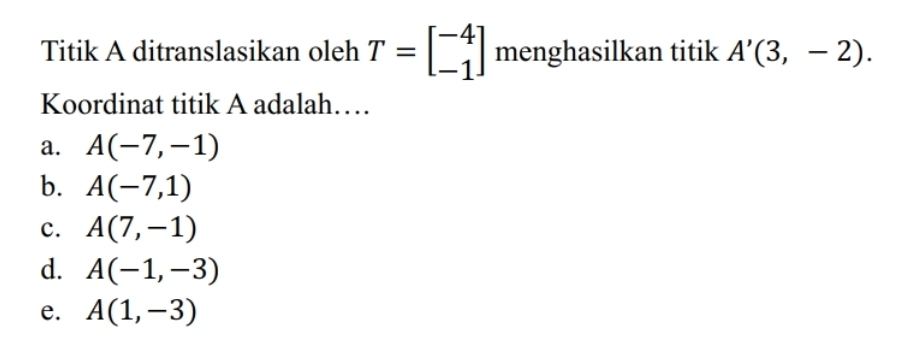 Titik A ditranslasikan oleh T=beginbmatrix -4 -1endbmatrix menghasilkan titik A'(3,-2). 
Koordinat titik A adalah…
a. A(-7,-1)
b. A(-7,1)
c. A(7,-1)
d. A(-1,-3)
e. A(1,-3)