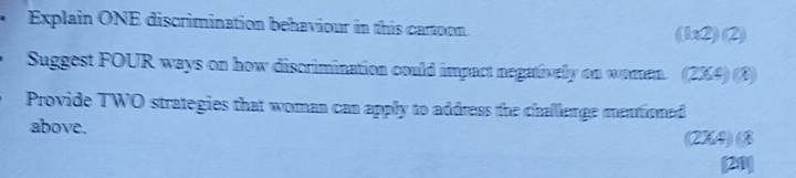 Explain ONE discrimination behaviour in this cartoon. (11* 2)(2)
Suggest FOUR ways on how discrimination could impact negativelly on women. (2XA)(X)
Provide TWO strategies that woman can apply to address the challenge mentioned 
above. 
(2X4) ③ 
20]