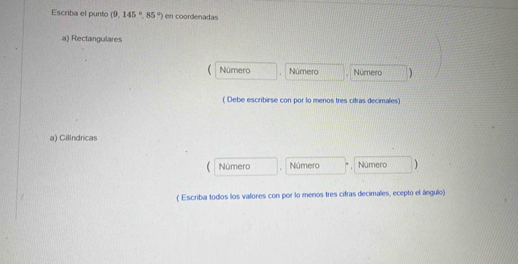 Escriba el punto (9,145°,85°) en coordenadas 
a) Rectangulares 
Número Número Número 
( Debe escribirse con por lo menos tres cifras decimales) 
a) Cilíndricas 
Número Número Número ) 
( Escriba todos los valores con por lo menos tres cifras decimales, ecepto el ângulo)