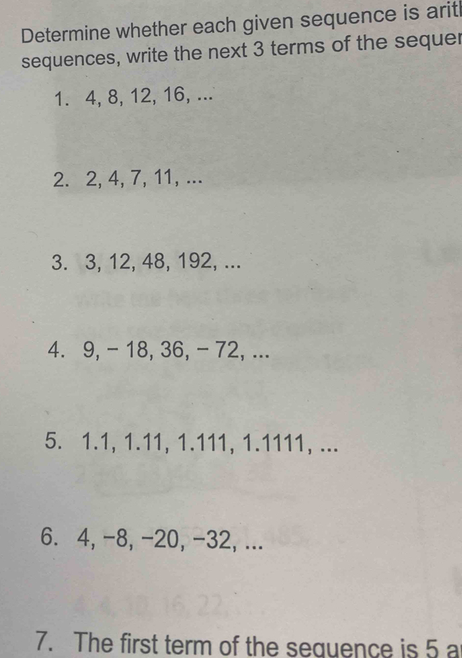 Determine whether each given sequence is aritl 
sequences, write the next 3 terms of the sequer 
1. 4, 8, 12, 16, ... 
2. 2, 4, 7, 11, ... 
3. 3, 12, 48, 192, ... 
4. 9, - 18, 36, - 72, ... 
5. 1.1, 1.11, 1.111, 1.1111, ... 
6. 4, -8, -20, -32, ... 
7. The first term of the sequence is 5 a