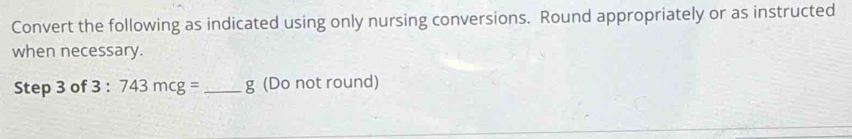 Convert the following as indicated using only nursing conversions. Round appropriately or as instructed 
when necessary. 
Step 3 of 3:743mcg= _  g (Do not round)