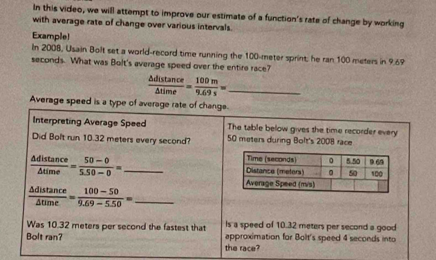 In this video, we will attempt to improve our estimate of a function's rate of change by working
with average rate of change over various intervals.
Example!
In 2008, Usain Bolt set a world-record time running the 100-meter sprint, he ran 100 meters in 9.69
seconds. What was Bolt's average speed over the entire race?
_  △ distan ce/△ time = 100m/9.69s =
Average speed is a type of avera