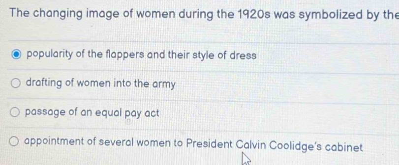 The changing image of women during the 1920s was symbolized by the
popularity of the flappers and their style of dress
drafting of women into the army
passage of an equal pay act
appointment of several women to President Calvin Coolidge’s cabinet