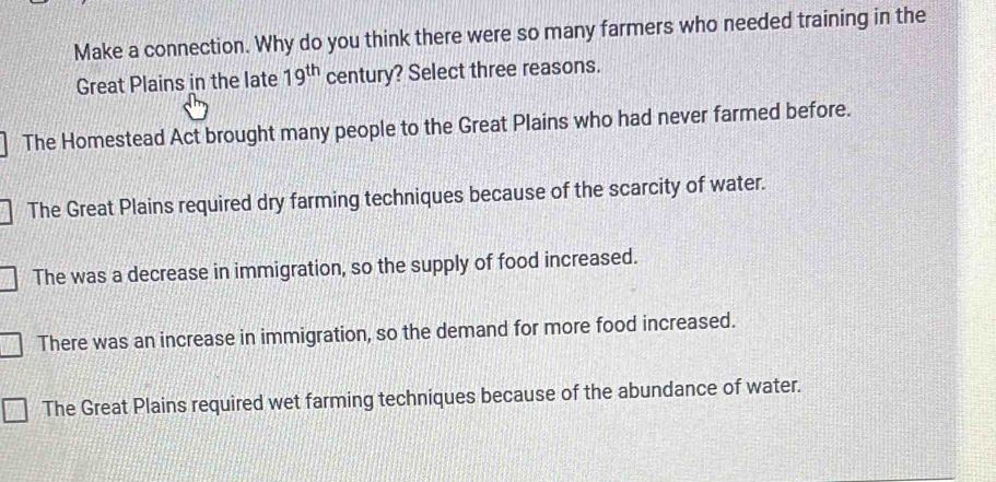 Make a connection. Why do you think there were so many farmers who needed training in the
Great Plains in the late 19^(th) century? Select three reasons.
The Homestead Act brought many people to the Great Plains who had never farmed before.
The Great Plains required dry farming techniques because of the scarcity of water.
The was a decrease in immigration, so the supply of food increased.
There was an increase in immigration, so the demand for more food increased.
The Great Plains required wet farming techniques because of the abundance of water.