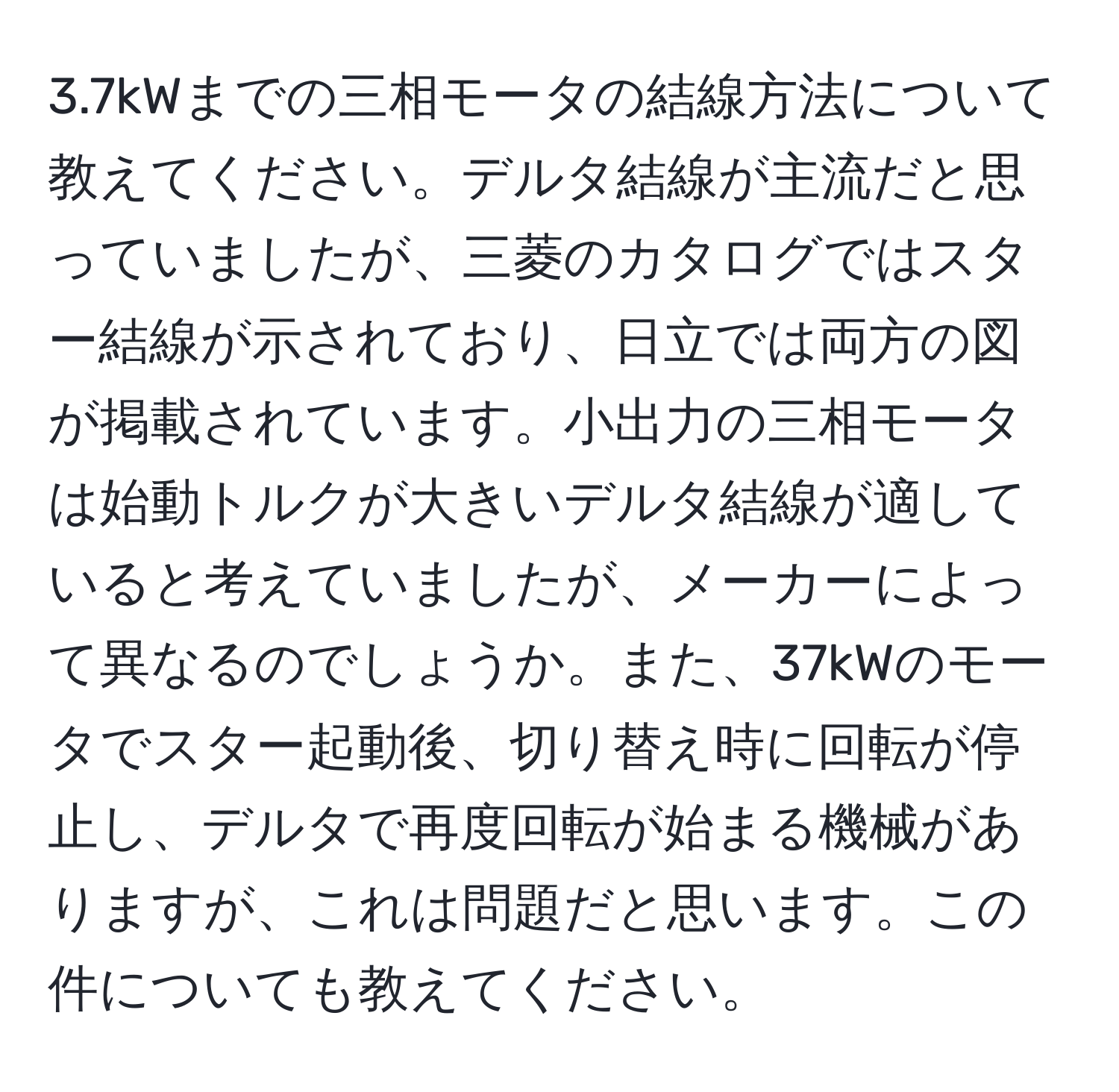 3.7kWまでの三相モータの結線方法について教えてください。デルタ結線が主流だと思っていましたが、三菱のカタログではスター結線が示されており、日立では両方の図が掲載されています。小出力の三相モータは始動トルクが大きいデルタ結線が適していると考えていましたが、メーカーによって異なるのでしょうか。また、37kWのモータでスター起動後、切り替え時に回転が停止し、デルタで再度回転が始まる機械がありますが、これは問題だと思います。この件についても教えてください。