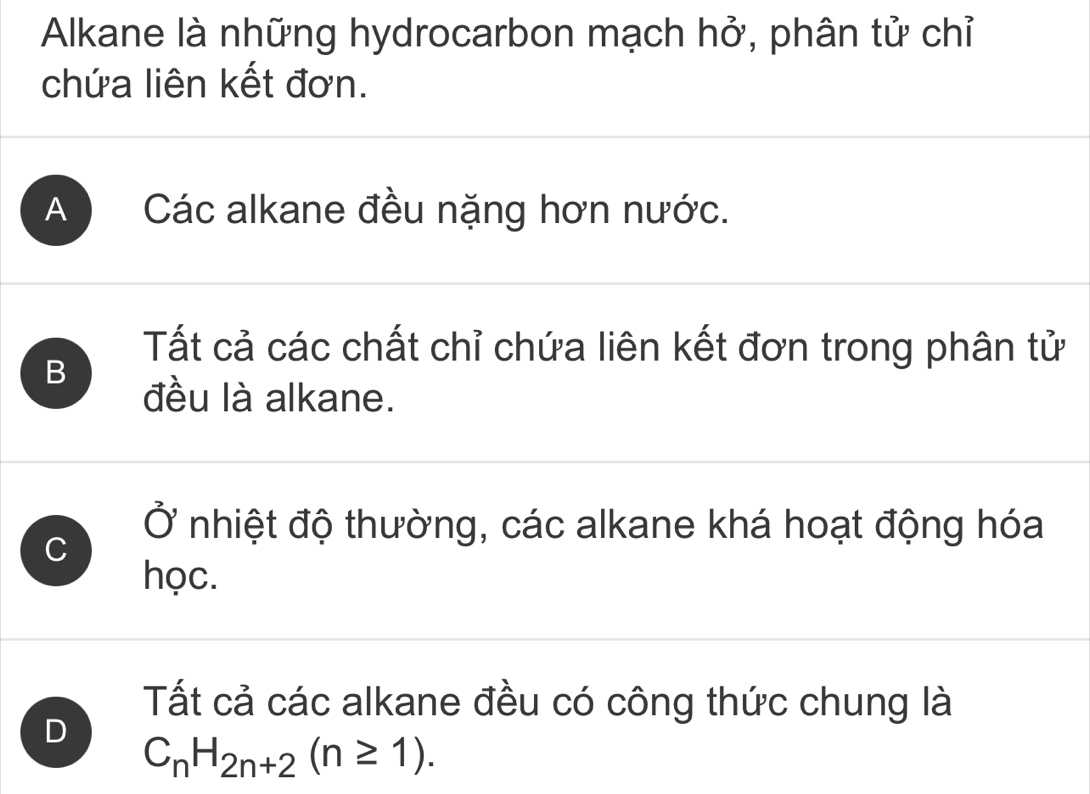 Alkane là những hydrocarbon mạch hở, phân tử chỉ
chứa liên kết đơn.
A Các alkane đều nặng hơn nước.
B
Tất cả các chất chỉ chứa liên kết đơn trong phân tử
đều là alkane.
Ở nhiệt độ thường, các alkane khá hoạt động hóa
C
học.
Tất cả các alkane đều có công thức chung là
D
C_nH_2n+2(n≥ 1).