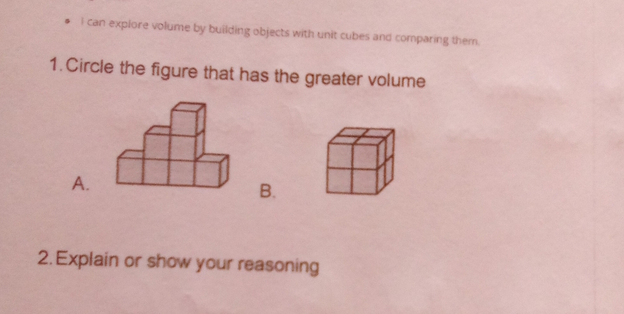 can explore volume by building objects with unit cubes and comparing them. 
1.Circle the figure that has the greater volume 
A. 
B. 
2. Explain or show your reasoning