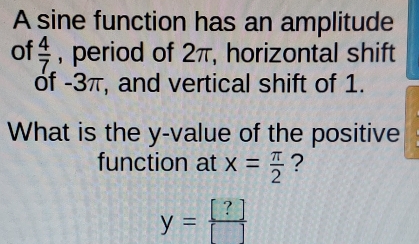 A sine function has an amplitude 
of  4/7  , period of 2π, horizontal shift 
of -3π, and vertical shift of 1. 
What is the y -value of the positive 
function at x= π /2  ?
y= [?]/[] 