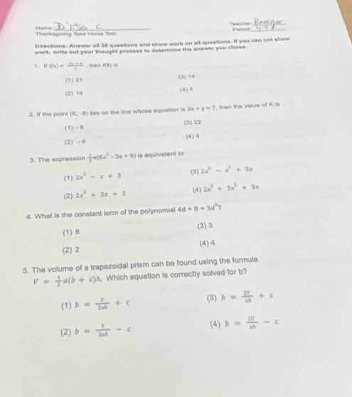 Teacher_
Name
Thanksgiving Take Home Tes! Period_
Directions: Answer all 30 questions and show work on all questions. If you can not show
work, write out your thought process to determine the answer you chose.
1. I f(x)= (3x+4)/2 . then f(B) s
(1) 21 (3) 14
(2) 16
(4) 4
2. If the point (K,-5) lies on the line whose equation is 3x+y=7 then the value of K is
(1) - 8 (3) 22
(2) -4 ()
3. The expression  1/3 x(6x^2-3x+9) is equivalent to
(1) 2x^2-x+3 (3) 2x^3-x^2+3x
(4)
(2) 2x^2+3x+3 2x^3+3x^2+3x
4. What is the constant term of the polynomial 4d+6+3d^2 ?
(1) 6 (3) 3
(2) 2 (4) 4
5. The volume of a trapezoidal prism can be found using the formula
V= 1/2 a(b+c)h Which equation is correctly solved for b?
(1) b= v/2ah +c
(3) b= 2V/ah +c
(2) b= v/2ah -c
(4) b= 2V/ah -c