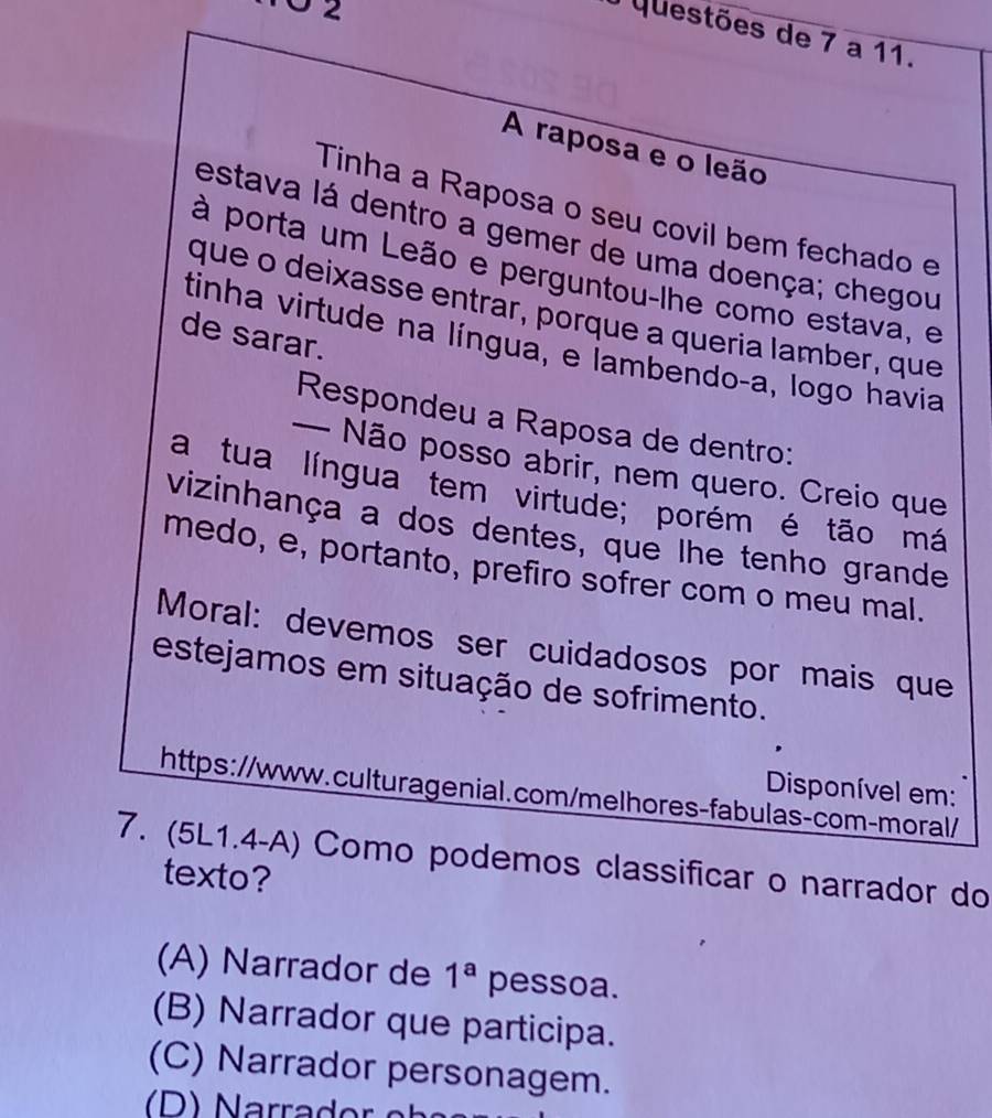 questões de 7 a 11.
A raposa e o leão
Tinha a Raposa o seu covil bem fechado e
estava lá dentro a gemer de uma doença; chegou
à porta um Leão e perguntou-lhe como estava, e
que o deixasse entrar, porque a queria lamber, que
de sarar.
tinha virtude na língua, e lambendo-a, logo havia
Respondeu a Raposa de dentro:
— Não posso abrir, nem quero. Creio que
a tua língua tem virtude; porém é tão má
vizinhança a dos dentes, que lhe tenho grande
medo, e, portanto, prefiro sofrer com o meu mal.
Moral: devemos ser cuidadosos por mais que
estejamos em situação de sofrimento.
Disponível em:
https://www.culturagenial.com/melhores-fabulas-com-moral/
7. (5L1.4-A) Como podemos classificar o narrador do
texto?
(A) Narrador de 1^a pessoa.
(B) Narrador que participa.
(C) Narrador personagem.