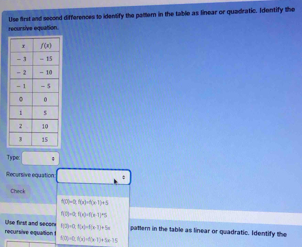 Use first and second differences to identify the pattern in the table as linear or quadratic. Identify the
recursive equation.
Type: □
Recursive equation: C
11111
Check
f(0)=0;f(x)=f(x-1)+5
f(0)=0;f(x)=f(x-1)^*5
Use first and secon f(0)=0;f(x)=f(x-1)+5x pattern in the table as linear or quadratic. Identify the
recursive equation 1
f(0)=0;f(x)=f(x-1)+5x-15