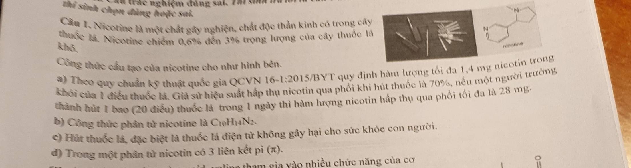 au trác nghiệm đủng sai. Thr si 1 
thí sinh chọn đúng hoặc sai. 
Câu 1. Nicotine là một chất gây nghiện, chất độc thần kinh có trong câ 
thuốc lá. Nicotine chiếm 0, 6% đến 3% trọng lượng của cây thuốc l 
khô. 
Công thức cầu tạo của nicotine cho như hình bên. 
a) Theo quy chuẩn kỹ thuật quốc gia QCVN 16 -1:20 15/BYT quy định hàm lượng tối đa 1, 4
khối của 1 điều thuốc lá. Giả sử hiệu suất hấp thụ nicotin qua phối khi hút thuốc là 70%, nếu một người trưởng 
thành hút 1 bao (20 điều) thuốc lá trong 1 ngày thì hàm lượng nicotin hấp thụ qua phối tối đa là 28 mg. 
b) Công thức phân tử nicotine là 6 C_10H_14N_2
c) Hút thuốc lá, đặc biệt là thuốc lá điện tử không gây hại cho sức khỏe con người. 
d) Trong một phân tử nicotin có 3 liên kết pi (π )
ham gia vào nhiều chức năng của cơ o