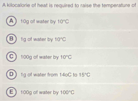 A kilocalorie of heat is required to raise the temperature of
A 10g of water by 10°C
B 1g of water by 10°C
C 100g of water by 10°C
D  1g of water from 14oC to 15°C
E 100g of water by 100°C