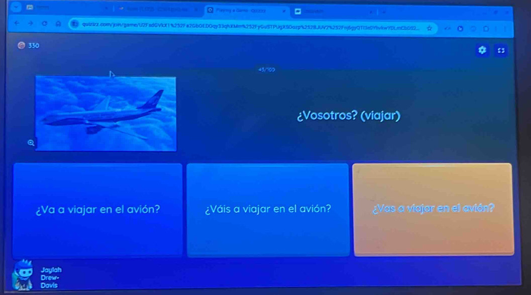 == po= Parymy a Garo - Qu0r
quizizz.com/jpin/game/U2FsdGVicX1%252Fa2Gb0ED0qy33qhXMmk252FyGuSTPUgXSOazp%252BJUV2%252Fnj6gyQTfe0Yhviw7DLmC8032.
330
¿Vosotros? (viajar)
¿Va a viajar en el avión? ¿Váis a viajar en el avión? ¿Vas a viajar en el avión?
Jaylah
Drew-
Davis