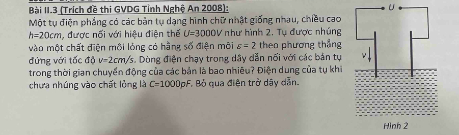 Bài II.3 (Trích đề thi GVDG Tỉnh Nghệ An 2008): U 
Một tụ điện phẳng có các bản tụ dạng hình chữ nhật giống nhau, chiều cao
h=20cm , được nối với hiệu điện thế U=3000V như hình 2. Tụ được nhúng 
vào một chất điện môi lỏng có hằng số điện môi varepsilon =2 theo phương thẳng 
đứng với tốc độ v=2cm/s. Dòng điện chạy trong dây dẫn nối với các bản tụ 
trong thời gian chuyển động của các bản là bao nhiêu? Điện dung của tụ khi 
chưa nhúng vào chất lỏng là C=1000pF :. Bỏ qua điện trở dây dẫn.