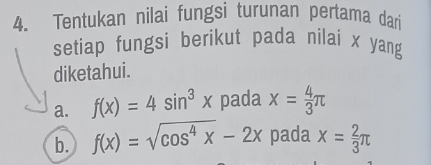 Tentukan nilai fungsi turunan pertama dari 
setiap fungsi berikut pada nilai x yang 
diketahui. 
a. f(x)=4sin^3x pada x= 4/3 π
b. f(x)=sqrt(cos^4x)-2x pada x= 2/3 π