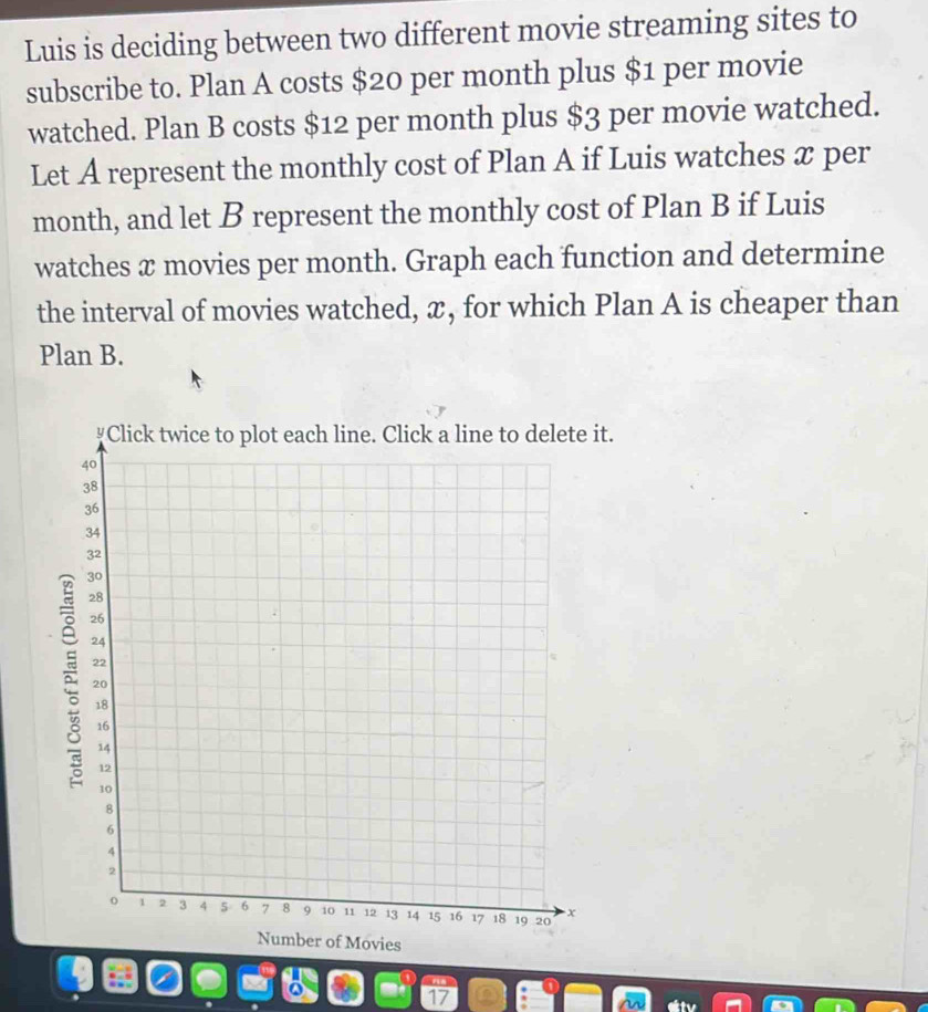 Luis is deciding between two different movie streaming sites to 
subscribe to. Plan A costs $20 per month plus $1 per movie 
watched. Plan B costs $12 per month plus $3 per movie watched. 
Let A represent the monthly cost of Plan A if Luis watches x per
month, and let B represent the monthly cost of Plan B if Luis 
watches x movies per month. Graph each function and determine 
the interval of movies watched, x, for which Plan A is cheaper than 
Plan B. 
t. 
ns 
17