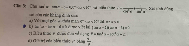 Cho tan^2alpha -tan alpha -6=0, 0° <90° và biểu thức P= 1/cos^2alpha  + 1/sin^2alpha  . Xét tính đúng 
sai của các khẳng định sau: 
a) Với mọi góc a thỏa mãn 0° <90° thì tan alpha >0. 
b) tan^2alpha -tan alpha -6=0 được viết lại (tan alpha -2)(tan alpha -3)=0
c) Biểu thức P được đưa về dạng P=tan^2alpha +cot^2alpha +2. 
d) Giá trị của biểu thức P bằng  91/9 .