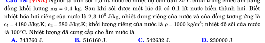 Cầu 18: [VNA] Người tả đun sối 1,5 nt hưốc có nhệt độ bản đầu 20 chua trong chec am bằng 
đồng khối lượng m_2=0,4kg. Sau khi sôi được một lúc đã có 0,1 lít nước biến thành hơi. Biết
nhiệt hóa hơi riêng của nước là 2,3.10^6J/kg :, nhiệt dung riêng của nước và của đồng tương ứng là
c_1=4180J/kg.K; c_2=380J/kg. K I; khối lượng riêng của nước là rho =1000kg/m^3; nhiệt độ sôi của nước
là 100°C 1. Nhiệt lượng đã cung cấp cho ấm nước là
A. 743760 J. B. 516160 J. C. 542632 J. D. 230000 J.