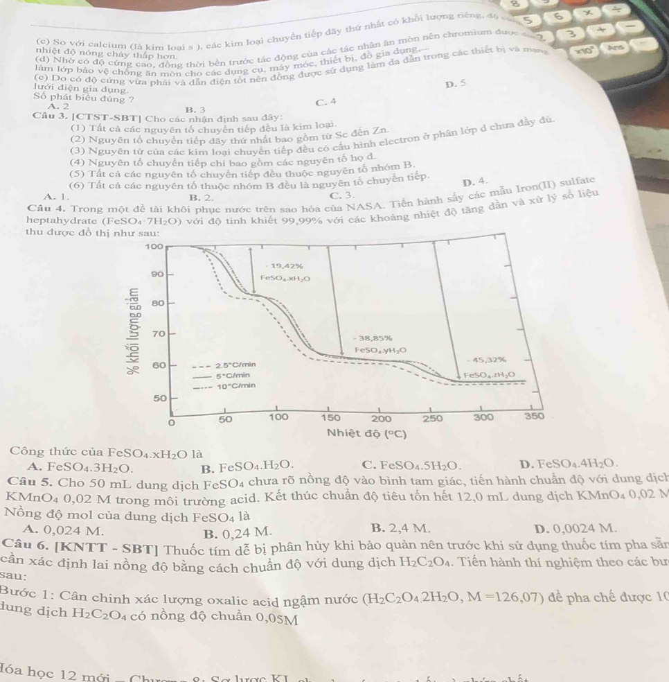 8
(c) So với calcium (là kim loại s ), các kim loại chuyển tiếp đãy thứ nhất có khổi lượng riêng, đ6 ca 5 6)x 2x
(d) Nhờ có độ cứng cao, đồng thời bền trước tác động của các tác nhân ăn mòn nên chromium được ca 2. 2 (+)
nhiệt độ nóng chảy thấp hơn.
làm lớp báo vệ chống ăn môn cho các dụng cụ, máy móc, thiết bị, đỗ gia dụng.
(c) Do có độ cứng vừa phải và dẫn điện tốt nên đồng được sử dụng làm đa dẫn trong các thiết bị và mang * 10^(π) An
D. 5
lưới điện gia dụng.
Số phát biểu đúng ?
C. 4
A. 2 B. 3
Câu 3. [CTST-SBT| Cho các nhận định sau đây:
(1) Tất cả các nguyên tố chuyên tiếp đều là kim loại.
(2) Nguyên tố chuyển tiếp dãy thứ nhất bao gồm từ Sc đến Zn.
(3) Nguyên tử của các kim loại chuyển tiếp đều có cấu hình electron ở phân lớp d chưa đây đù
(4) Nguyên tố chuyển tiếp chi bao gồm các nguyên tố họ d.
(5) Tất cả các nguyên tổ chuyển tiếp đều thuộc nguyên tố nhóm B.
(6) Tất cả các nguyên tổ thuộc nhóm B đều là nguyên tổ chuyên tiếp
D. 4.
A. 1. B. 2. C. 3.
Câu 4. Trong một đề tài khôi phục nước trên sao hỏa của NASA. Tiến hành sấy các mẫu Iron(II) sulfate
heptahydrate (Fe SO_4· 7H_2O) với độ tinh khiết 99,99% với các khoảng nhiệt độ tăng dần và xử lý số liệu
thu được đồ thị như sau:
100
- 19,42%
90
FeSO₄xH₂O
80
70
- 38,85%
FeSO₄.yH₂O
60 2.5° C/min - 45,32%
5°CJ min Fe SO_4.zH_2O
10°C C/min
50
50 100 150 200 250 300 350
Nhiệt độ (^circ C)
Công thức của FeSO₄.xh
4.xH_2O là
A. Fe SO_4.3H_2O. B. F eSO_4.H_2O. C. FeSO_4.5H_2O. D. FeSO_4.4H_2O.
Câu 5. Cho 50 mL dung dịch FeSO4 chưa rõ nồng độ vào bình tam giác, tiến hành chuẩn độ với dung dịch
KMnO4 0,02 M trong môi trường acid. Kết thúc chuẩn độ tiêu tốn hết 12,0 mL dung dịch KMn O_40,02 N
Nồng độ mol của dung dịch FeS O_4 là
A. 0,024 M. B. 2,4 M. D. 0,0024 M.
B. 0,24 M.
Câu 6. [KNTT - SBT] Thuốc tím dễ bị phân hủy khi bảo quản nên trước khi sử dụng thuốc tím pha sẵn
cần xác định lai nồng độ bằng cách chuẩn độ với dung dịch H_2C_2O_4. Tiến hành thí nghiệm theo các bư
sau:
Bước 1: Cân chinh xác lượng oxalic acid ngậm nước (H_2C_2O_4,2H_2O,M=126,07) để pha chế được 1
dung dịch H_2C_2O_4 có nồng độ chuẩn 0,05M
lóa học 12 mới