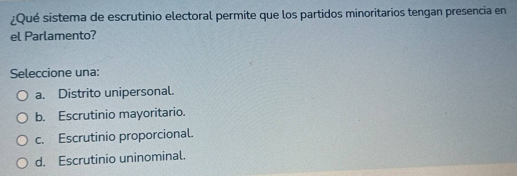 ¿Qué sistema de escrutinio electoral permite que los partidos minoritarios tengan presencia en
el Parlamento?
Seleccione una:
a. Distrito unipersonal.
b. Escrutinio mayoritario.
c. Escrutinio proporcional.
d. Escrutinio uninominal.