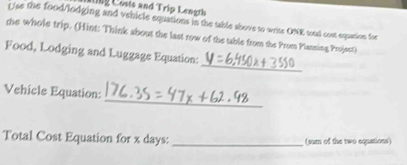 ling Costs and Trip Length 
Use the food/lodging and vehicle equations in the table above to write ONE total cost equation for 
the whole trip. (Hint: Think about the last row of the table from the Prom Planning Projsct) 
_ 
Food, Lodging and Luggage Equation: 
_ 
Vehicle Equation: 
Total Cost Equation for x days :_ 
(pum of the two equations)