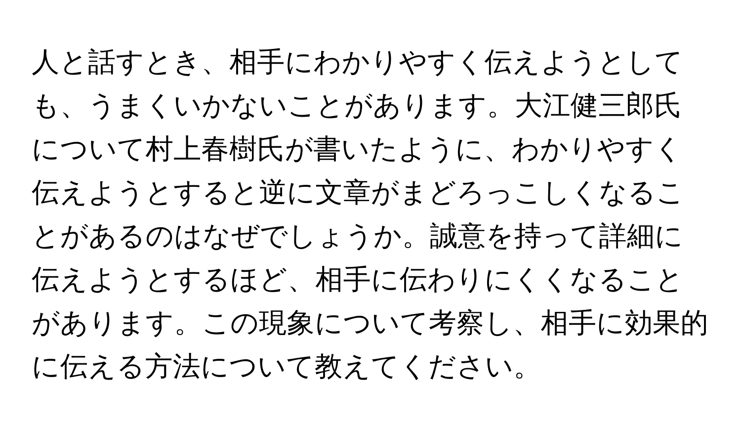 人と話すとき、相手にわかりやすく伝えようとしても、うまくいかないことがあります。大江健三郎氏について村上春樹氏が書いたように、わかりやすく伝えようとすると逆に文章がまどろっこしくなることがあるのはなぜでしょうか。誠意を持って詳細に伝えようとするほど、相手に伝わりにくくなることがあります。この現象について考察し、相手に効果的に伝える方法について教えてください。