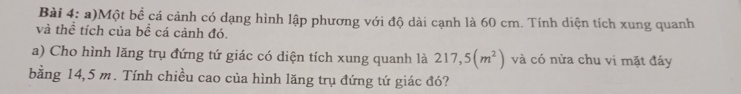 Một bề cá cảnh có dạng hình lập phương với độ dài cạnh là 60 cm. Tính diện tích xung quanh 
và thể tích của bề cá cảnh đó. 
a) Cho hình lăng trụ đứng tứ giác có diện tích xung quanh là 217,5(m^2) và có nửa chu vi mặt đáy 
bằng 14,5 m. Tính chiều cao của hình lăng trụ đứng tứ giác đó?